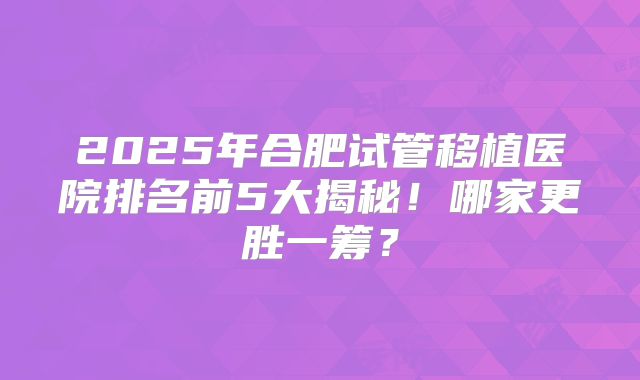 2025年合肥试管移植医院排名前5大揭秘！哪家更胜一筹？