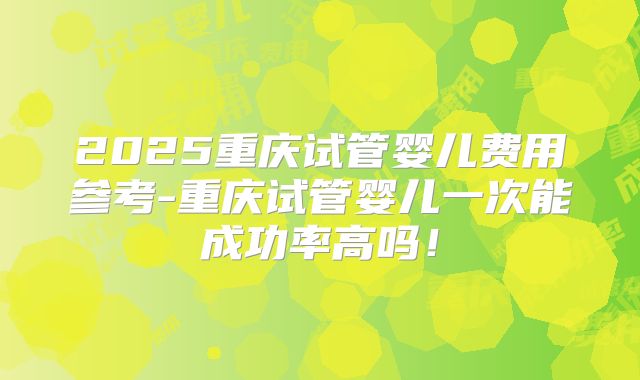 2025重庆试管婴儿费用参考-重庆试管婴儿一次能成功率高吗！