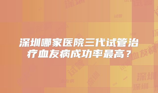 深圳哪家医院三代试管治疗血友病成功率最高?