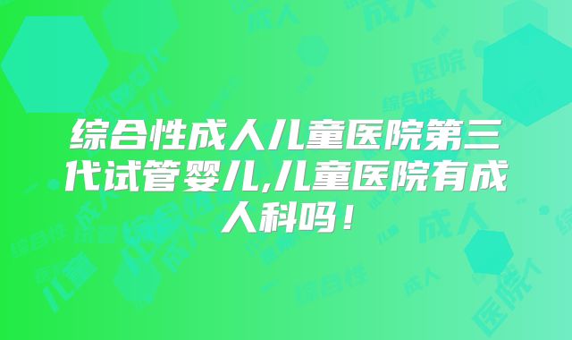 综合性成人儿童医院第三代试管婴儿,儿童医院有成人科吗！