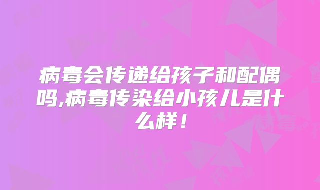 病毒会传递给孩子和配偶吗,病毒传染给小孩儿是什么样!