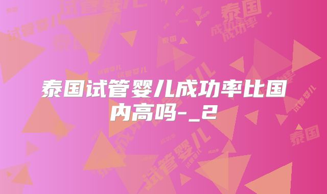 泰国试管婴儿成功率比国内高吗-_2