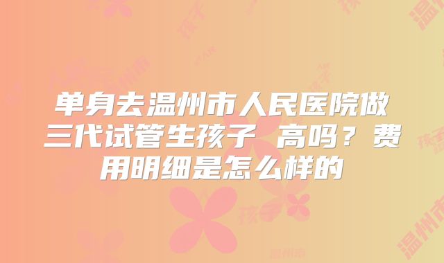 单身去温州市人民医院做三代试管生孩子 高吗?费用明细是怎么样的