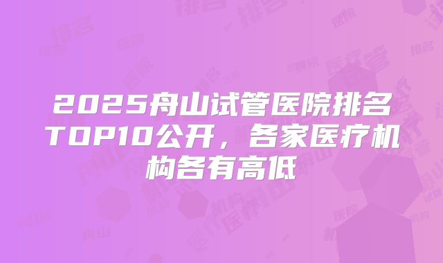 2025舟山试管医院排名TOP10公开，各家医疗机构各有高低