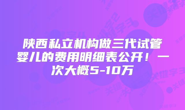 陕西私立机构做三代试管婴儿的费用明细表公开！一次大概5-10万