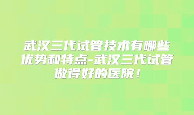 武汉三代试管技术有哪些优势和特点-武汉三代试管做得好的医院！