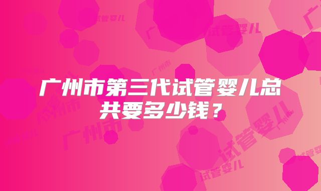 广州市第三代试管婴儿总共要多少钱？