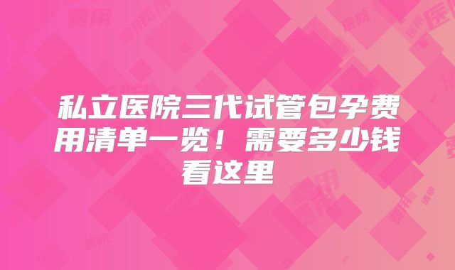 私立医院三代试管包孕费用清单一览!需要多少钱看这里