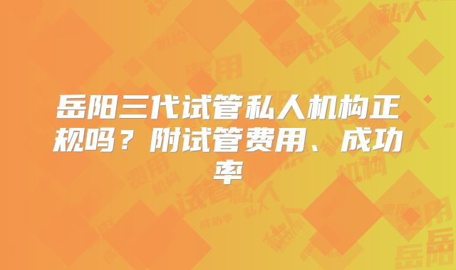 岳阳三代试管私人机构正规吗？附试管费用、成功率