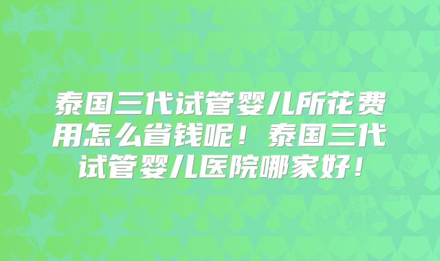 泰国三代试管婴儿所花费用怎么省钱呢!泰国三代试管婴儿医院哪家好!