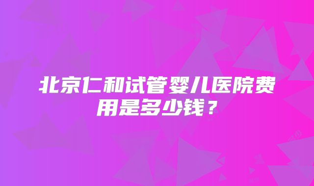北京仁和试管婴儿医院费用是多少钱？