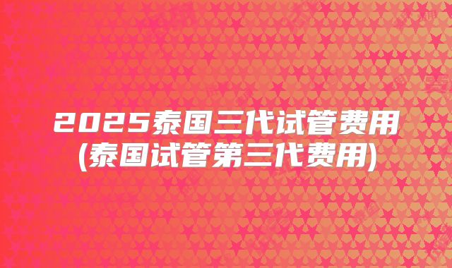 2025泰国三代试管费用(泰国试管第三代费用)
