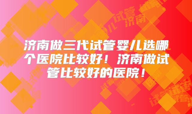 济南做三代试管婴儿选哪个医院比较好!济南做试管比较好的医院!