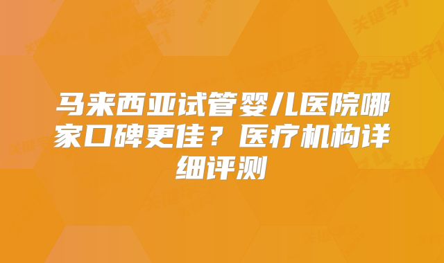 马来西亚试管婴儿医院哪家口碑更佳？医疗机构详细评测