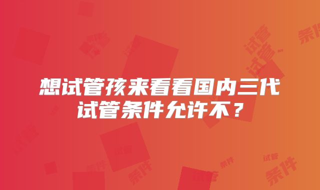 想试管孩来看看国内三代试管条件允许不？
