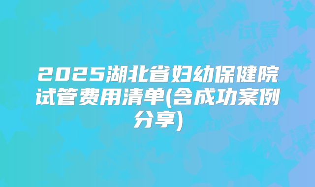 2025湖北省妇幼保健院试管费用清单(含成功案例分享)