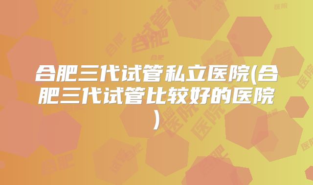 合肥三代试管私立医院(合肥三代试管比较好的医院)
