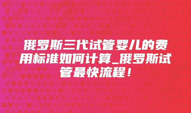 俄罗斯三代试管婴儿的费用标准如何计算_俄罗斯试管最快流程！
