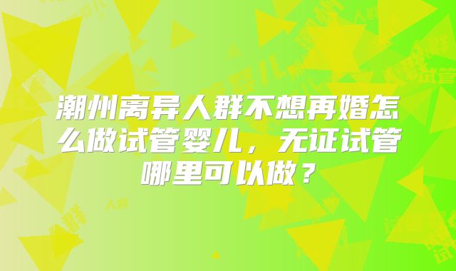 潮州离异人群不想再婚怎么做试管婴儿，无证试管哪里可以做？