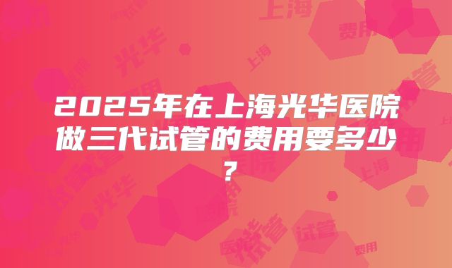 2025年在上海光华医院做三代试管的费用要多少?