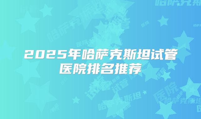2025年哈萨克斯坦试管医院排名推荐