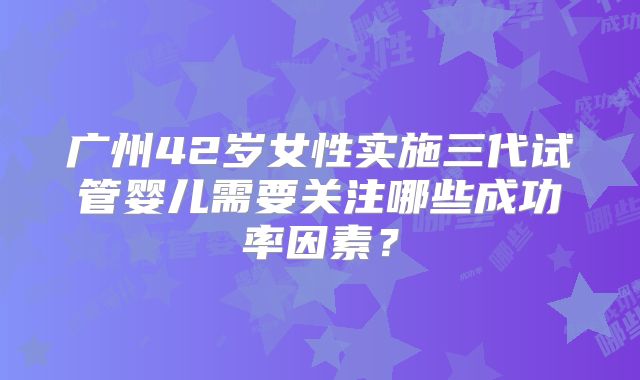广州42岁女性实施三代试管婴儿需要关注哪些成功率因素？
