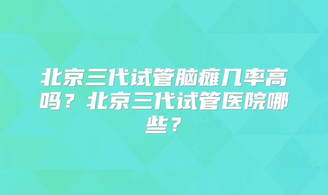 北京三代试管脑瘫几率高吗？北京三代试管医院哪些？