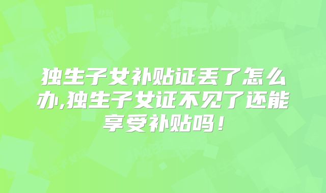 独生子女补贴证丢了怎么办,独生子女证不见了还能享受补贴吗!