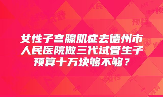女性子宫腺肌症去德州市人民医院做三代试管生子预算十万块够不够?
