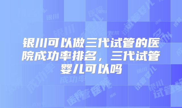 银川可以做三代试管的医院成功率排名,三代试管婴儿可以吗