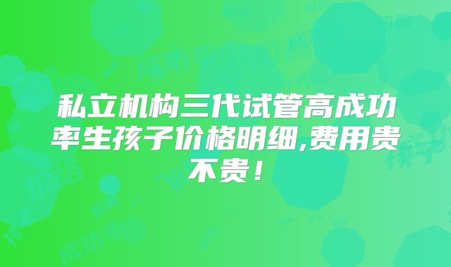 私立机构三代试管高成功率生孩子价格明细,费用贵不贵！