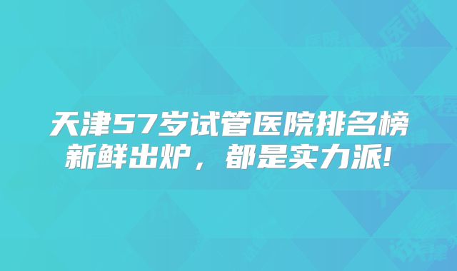 天津57岁试管医院排名榜新鲜出炉，都是实力派!