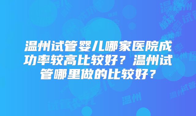 温州试管婴儿哪家医院成功率较高比较好?温州试管哪里做的比较好?