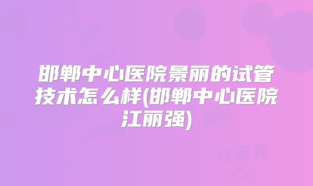 邯郸中心医院景丽的试管技术怎么样(邯郸中心医院江丽强)