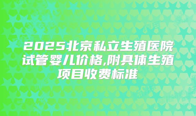 2025北京私立生殖医院试管婴儿价格,附具体生殖项目收费标准