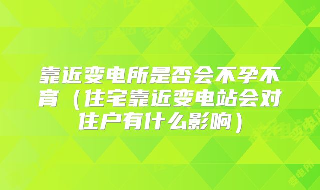 靠近变电所是否会不孕不育（住宅靠近变电站会对住户有什么影响）