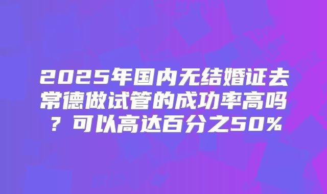 2025年国内无结婚证去常德做试管的成功率高吗？可以高达百分之50%