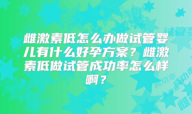 雌激素低怎么办做试管婴儿有什么好孕方案？雌激素低做试管成功率怎么样啊？