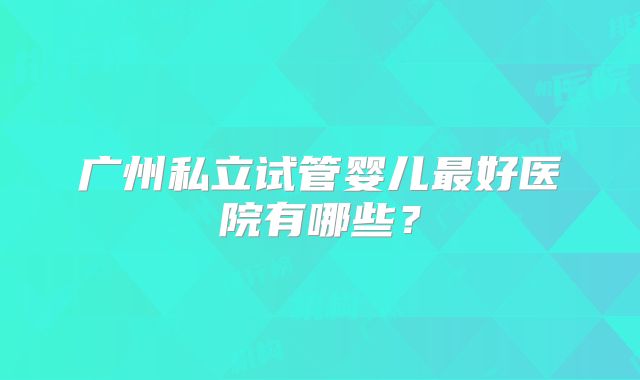 广州私立试管婴儿最好医院有哪些？