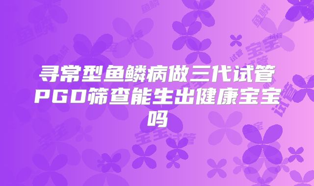 寻常型鱼鳞病做三代试管PGD筛查能生出健康宝宝吗