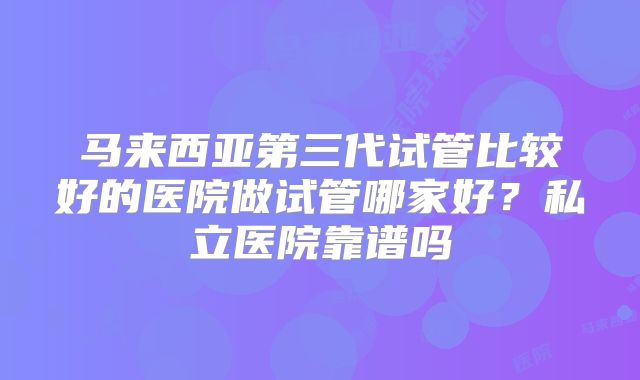 马来西亚第三代试管比较好的医院做试管哪家好？私立医院靠谱吗
