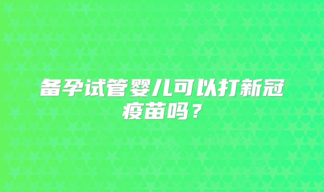 备孕试管婴儿可以打新冠疫苗吗？