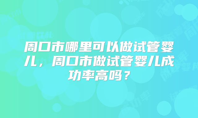 周口市哪里可以做试管婴儿，周口市做试管婴儿成功率高吗？