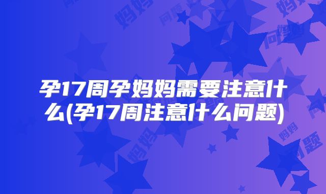 孕17周孕妈妈需要注意什么(孕17周注意什么问题)