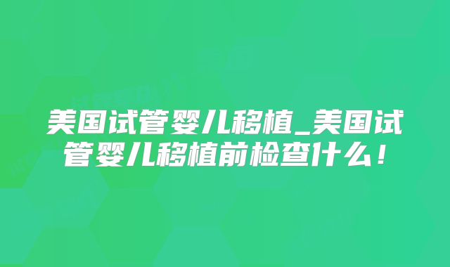 美国试管婴儿移植_美国试管婴儿移植前检查什么！
