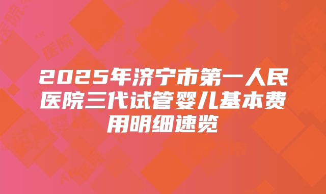 2025年济宁市第一人民医院三代试管婴儿基本费用明细速览