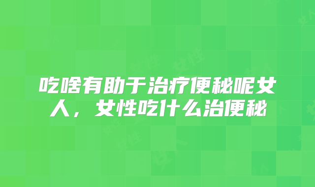 吃啥有助于治疗便秘呢女人，女性吃什么治便秘