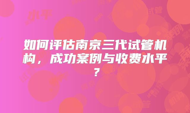 如何评估南京三代试管机构，成功案例与收费水平？