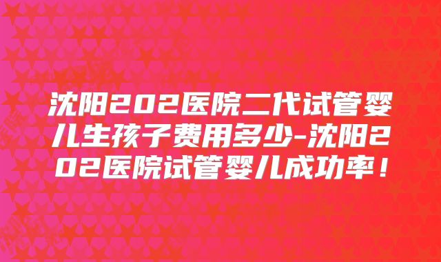 沈阳202医院二代试管婴儿生孩子费用多少-沈阳202医院试管婴儿成功率！