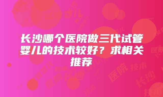 长沙哪个医院做三代试管婴儿的技术较好?求相关推荐